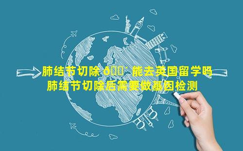 肺结节切除 🌴 能去英国留学吗 肺结节切除后需要做基因检测 🐦 吗